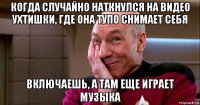 когда случайно наткнулся на видео ухтишки, где она тупо снимает себя включаешь, а там еще играет музыка