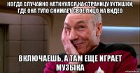 когда случайно наткнулся на страницу ухтишки, где она тупо снимает свое лицо на видео включаешь, а там еще играет музыка