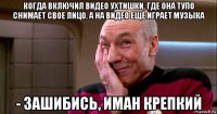 когда включил видео ухтишки, где она тупо снимает свое лицо, а на видео еще играет музыка - зашибись, иман крепкий