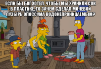 если бы бог хотел, чтобы мы хранили сок в пластике, то зачем сделал мочевой пузырь опоссума водонепроницаемым? 