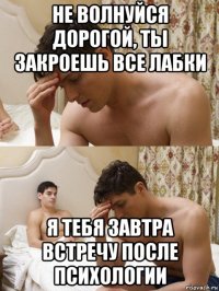 не волнуйся дорогой, ты закроешь все лабки я тебя завтра встречу после психологии