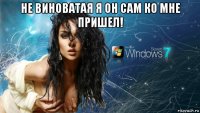 не виноватая я он сам ко мне пришел! 