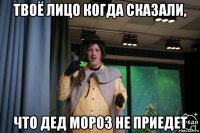твоё лицо когда сказали, что дед мороз не приедет