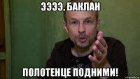 ээээ, баклан полотенце подними!
