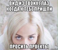 вид из твоих глаз когда к тебе пришли просить проекты