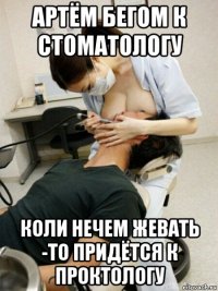 артём бегом к стоматологу коли нечем жевать -то придётся к проктологу