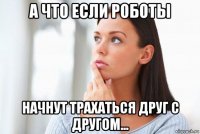 а что если роботы начнут трахаться друг с другом...