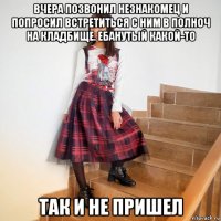 вчера позвонил незнакомец и попросил встретиться с ним в полноч на кладбище. ебанутый какой-то так и не пришел
