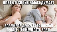 опять о своих бабах думает бля уже 28 день, скора циклоп придет, что же делать блять