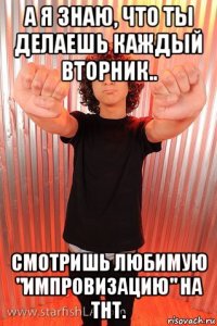 а я знаю, что ты делаешь каждый вторник.. смотришь любимую "импровизацию" на тнт.