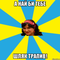 а най би тебе шляк трапив!