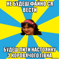 не будеш файно ся вести будеш пити настоянку з коровячого гівна