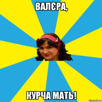 валєра, курча мать!