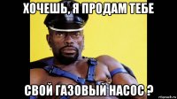 хочешь, я продам тебе свой газовый насос ?