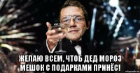  желаю всем, чтоб дед мороз мешок с подарками принёс!