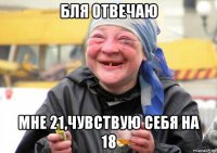 бля отвечаю мне 21,чувствую себя на 18