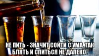  не пить - значит сойти с ума. так блять и спиться не далеко.