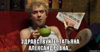  здравствуйте , татьяна александровна...