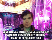  удивительно...мемы с сиськами куда-то удаляют а эту мразь нет..неужели нравится подобное?!..пфф