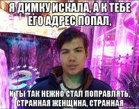 я димку искала, а к тебе его адрес попал, и ты так нежно стал поправлять, странная женщина, странная