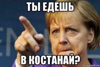 ты едешь в костанай?