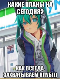 какие планы на сегодня? как всегда, захватываем клуб)))
