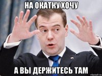 на окатку хочу а вы держитесь там