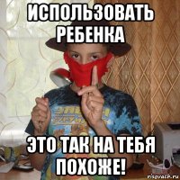использовать ребенка это так на тебя похоже!