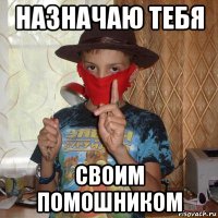 назначаю тебя своим помошником