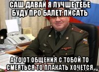 саш давай я лучше тебе буду про балет писать а то от общения с тобой то смеяться то плакать хочется