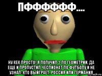 пфффффф.... ну кек просто! я получил 2 по геометрии, да еще и пропустил чеспионат по футболу и не узнал: кто выйграет, россия или германия