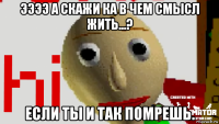 ээээ а скажи ка в чем смысл жить...? если ты и так помрешь.