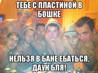 тебе с пластиной в бошке нельзя в бане ебаться, даун бля!
