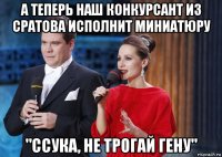 а теперь наш конкурсант из сратова исполнит миниатюру "ссука, не трогай гену"