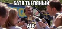 батя ты пяный ага
