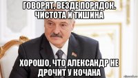 говорят, везде порядок. чистота и тишина хорошо, что александр не дрочит у кочана