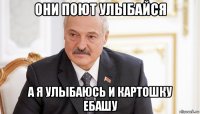 они поют улыбайся а я улыбаюсь и картошку ебашу