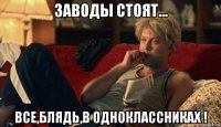 заводы стоят... все,блядь,в одноклассниках !