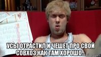  усы отрастил и чешет про свой совхоз,как там хорошо...