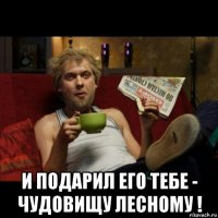  и подарил его тебе - чудовищу лесному !
