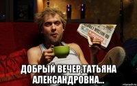  добрый вечер,татьяна александровна...