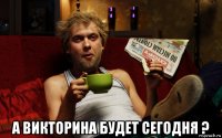  а викторина будет сегодня ?
