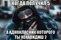 когда получил 5 а аднокласник которого ты ненавидиш 2