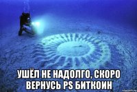  ушёл не надолго, скоро вернусь ps биткоин