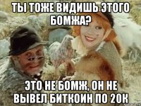 ты тоже видишь этого бомжа? это не бомж, он не вывел биткоин по 20к