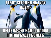 ребят сегодня на тусу идём? нееее нафиг надо голова потом будет болеть