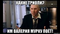 какие триоли? им валерия мурку поёт!