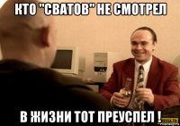 кто "сватов" не смотрел в жизни тот преуспел !