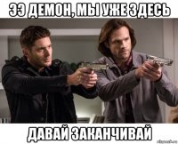 ээ демон, мы уже здесь давай заканчивай