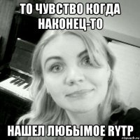 то чувство когда наконец-то нашел любымое rytp